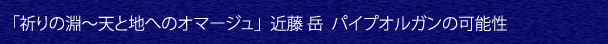 「祈りの淵〜天と地へのオマージュ」 近藤岳　パイプオルガンの可能性